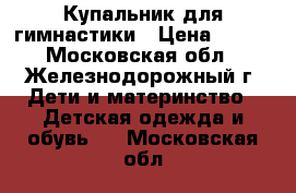 Купальник для гимнастики › Цена ­ 400 - Московская обл., Железнодорожный г. Дети и материнство » Детская одежда и обувь   . Московская обл.